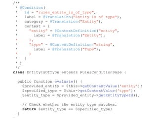/**
* @Condition(
* id = "rules_entity_is_of_type",
* label = @Translation("Entity is of type"),
* category = @Translation("Entity"),
* context = {
* "entity" = @ContextDefinition("entity",
* label = @Translation("Entity"),
* ),
* "type" = @ContextDefinition("string",
* label = @Translation("Type"),
* )
* }
* )
*/
class EntityIsOfType extends RulesConditionBase {
public function evaluate() {
$provided_entity = $this->getContextValue('entity');
$specified_type = $this->getContextValue('type');
$entity_type = $provided_entity->getEntityTypeId();
// Check whether the entity type matches.
return $entity_type == $specified_type;
}
 