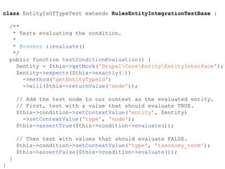 class EntityIsOfTypeTest extends RulesEntityIntegrationTestBase {
/**
* Tests evaluating the condition.
*
* @covers ::evaluate()
*/
public function testConditionEvaluation() {
$entity = $this->getMock('DrupalCoreEntityEntityInterface');
$entity->expects($this->exactly(2))
->method('getEntityTypeId')
->will($this->returnValue('node'));
// Add the test node to our context as the evaluated entity.
// First, test with a value that should evaluate TRUE.
$this->condition->setContextValue('entity', $entity)
->setContextValue('type', 'node');
$this->assertTrue($this->condition->evaluate());
// Then test with values that should evaluate FALSE.
$this->condition->setContextValue('type', 'taxonomy_term');
$this->assertFalse($this->condition->evaluate());
}
}
 