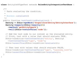 class EntityIsOfTypeTest extends RulesEntityIntegrationTestBase {
/**
* Tests evaluating the condition.
*
* @covers ::evaluate()
*/
public function testConditionEvaluation() {
$entity = $this->getMock('DrupalCoreEntityEntityInterface');
$entity->expects($this->exactly(2))
->method('getEntityTypeId')
->will($this->returnValue('node'));
// Add the test node to our context as the evaluated entity.
// First, test with a value that should evaluate TRUE.
$this->condition->setContextValue('entity', $entity)
->setContextValue('type', 'node');
$this->assertTrue($this->condition->evaluate());
// Then test with values that should evaluate FALSE.
$this->condition->setContextValue('type', 'taxonomy_term');
$this->assertFalse($this->condition->evaluate());
}
}
 
