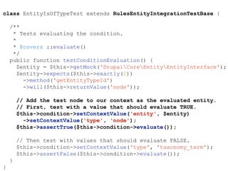 class EntityIsOfTypeTest extends RulesEntityIntegrationTestBase {
/**
* Tests evaluating the condition.
*
* @covers ::evaluate()
*/
public function testConditionEvaluation() {
$entity = $this->getMock('DrupalCoreEntityEntityInterface');
$entity->expects($this->exactly(2))
->method('getEntityTypeId')
->will($this->returnValue('node'));
// Add the test node to our context as the evaluated entity.
// First, test with a value that should evaluate TRUE.
$this->condition->setContextValue('entity', $entity)
->setContextValue('type', 'node');
$this->assertTrue($this->condition->evaluate());
// Then test with values that should evaluate FALSE.
$this->condition->setContextValue('type', 'taxonomy_term');
$this->assertFalse($this->condition->evaluate());
}
}
 