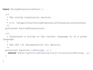trait StringTranslationTrait {
/**
* The string translation service.
*
* @var DrupalCoreStringTranslationTranslationInterface
*/
protected $stringTranslation;
/**
* Translates a string to the current language or to a given
language.
*
* See the t() documentation for details.
*/
protected function t($string, …) {
return $this->getStringTranslation()->translate($string, …);
}
}
 