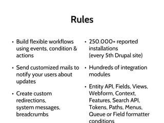 Rules
• Build flexible workflows
using events, condition &
actions
• Send customized mails to
notify your users about
updates
• Create custom
redirections,
system messages,
breadcrumbs
• 250.000+ reported
installations
(every 5th Drupal site)
• Hundreds of integration
modules
• Entity API, Fields, Views,
Webform, Context,
Features, Search API,
Tokens, Paths, Menus,
Queue or Field formatter
 