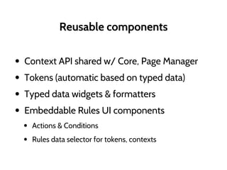 Reusable components
• Context API shared w/ Core, Page Manager
• Tokens (automatic based on typed data)
• Typed data widgets & formatters
• Embeddable Rules UI components
• Actions & Conditions
• Rules data selector for tokens, contexts
 