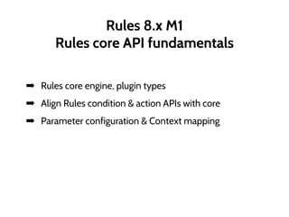 Rules 8.x M1
Rules core API fundamentals
➡ Rules core engine, plugin types
➡ Align Rules condition & action APIs with core
➡ Parameter configuration & Context mapping
 