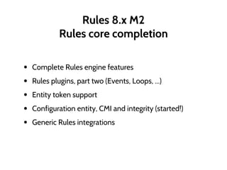Rules 8.x M2
Rules core completion
• Complete Rules engine features
• Rules plugins, part two (Events, Loops, ...)
• Entity token support
• Configuration entity, CMI and integrity (started!)
• Generic Rules integrations
 