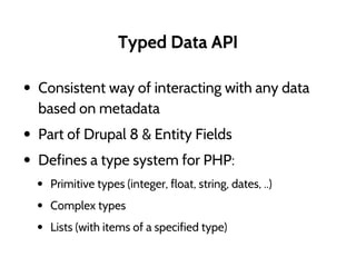 Typed Data API
• Consistent way of interacting with any data
based on metadata
• Part of Drupal 8 & Entity Fields
• Defines a type system for PHP:
• Primitive types (integer, float, string, dates, ..)
• Complex types
• Lists (with items of a specified type)
 