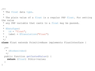 /**
* The float data type.
*
* The plain value of a float is a regular PHP float. For setting
the value
* any PHP variable that casts to a float may be passed.
*
* @DataType(
* id = "float",
* label = @Translation("Float")
* )
*/
class Float extends PrimitiveBase implements FloatInterface {
/**
* {@inheritdoc}
*/
public function getCastedValue() {
return (float) $this->value;
}
}
 
