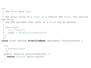 /**
* The float data type.
*
* The plain value of a float is a regular PHP float. For setting
the value
* any PHP variable that casts to a float may be passed.
*
* @DataType(
* id = "float",
* label = @Translation("Float")
* )
*/
class Float extends PrimitiveBase implements FloatInterface {
/**
* {@inheritdoc}
*/
public function getCastedValue() {
return (float) $this->value;
}
}
 