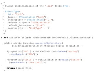 /**
* Plugin implementation of the 'link' field type.
*
* @FieldType(
* id = "link",
* label = @Translation("Link"),
* description = @Translation(“..."),
* default_widget = "link_default",
* default_formatter = "link",
* constraints = {"LinkType" = {}}
* )
*/
class LinkItem extends FieldItemBase implements LinkItemInterface {
public static function propertyDefinitions(
FieldStorageDefinitionInterface $field_definition) {
$properties['url'] = DataDefinition::create('string')
->setLabel(t('URL'));
$properties['title'] = DataDefinition::create('string')
->setLabel(t('Link text’));
…
return $properties;
 