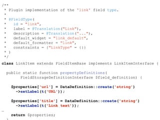 /**
* Plugin implementation of the 'link' field type.
*
* @FieldType(
* id = "link",
* label = @Translation("Link"),
* description = @Translation(“..."),
* default_widget = "link_default",
* default_formatter = "link",
* constraints = {"LinkType" = {}}
* )
*/
class LinkItem extends FieldItemBase implements LinkItemInterface {
public static function propertyDefinitions(
FieldStorageDefinitionInterface $field_definition) {
$properties['url'] = DataDefinition::create('string')
->setLabel(t('URL'));
$properties['title'] = DataDefinition::create('string')
->setLabel(t('Link text’));
…
return $properties;
 