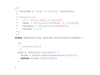 /**
* Provides a 'Node is sticky' condition.
*
* @Condition(
* id = "rules_node_is_sticky",
* label = @Translation("Node is sticky"),
* category = @Translation("Node"),
* context = {…}
* )
*/
class NodeIsSticky extends RulesConditionBase {
/**
* {@inheritdoc}
*/
public function evaluate() {
$node = $this->getContextValue('node');
return $node->isSticky();
}
}
 