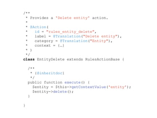 /**
* Provides a 'Delete entity' action.
*
* @Action(
* id = "rules_entity_delete",
* label = @Translation("Delete entity"),
* category = @Translation("Entity"),
* context = {…}
* )
*/
class EntityDelete extends RulesActionBase {
/**
* {@inheritdoc}
*/
public function execute() {
$entity = $this->getContextValue('entity');
$entity->delete();
}
}
 