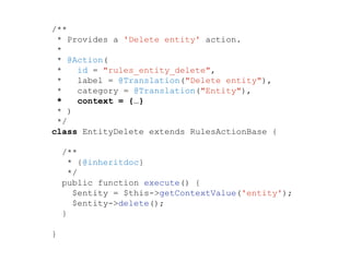 /**
* Provides a 'Delete entity' action.
*
* @Action(
* id = "rules_entity_delete",
* label = @Translation("Delete entity"),
* category = @Translation("Entity"),
* context = {…}
* )
*/
class EntityDelete extends RulesActionBase {
/**
* {@inheritdoc}
*/
public function execute() {
$entity = $this->getContextValue('entity');
$entity->delete();
}
}
 