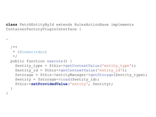 class FetchEntityById extends RulesActionBase implements
ContainerFactoryPluginInterface {
…
/**
* {@inheritdoc}
*/
public function execute() {
$entity_type = $this->getContextValue('entity_type');
$entity_id = $this->getContextValue('entity_id');
$storage = $this->entityManager->getStorage($entity_type);
$entity = $storage->load($entity_id);
$this->setProvidedValue('entity', $entity);
}
}
 