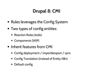 Drupal 8: CMI
• Rules leverages the Config System
• Two types of config entities:
• Reaction Rules (todo)
• Components (WIP)
• Inherit features from CMI
• Config deployment / import&export / sync
• Config Translation (instead of Entity i18n)
• Default config
 
