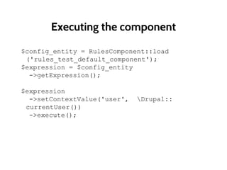 Executing the component
$config_entity = RulesComponent::load
('rules_test_default_component');
$expression = $config_entity
->getExpression();
$expression
->setContextValue('user', Drupal::
currentUser())
->execute();
 