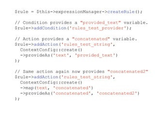 $rule = $this->expressionManager->createRule();
// Condition provides a "provided_text" variable.
$rule->addCondition('rules_test_provider');
// Action provides a "concatenated" variable.
$rule->addAction('rules_test_string',
ContextConfig::create()
->provideAs('text', 'provided_text')
);
// Same action again now provides "concatenated2"
$rule->addAction('rules_test_string',
ContextConfig::create()
->map(text, 'concatenated')
->provideAs('concatenated', 'concatenated2')
);
 