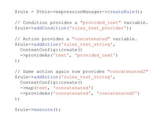 $rule = $this->expressionManager->createRule();
// Condition provides a "provided_text" variable.
$rule->addCondition('rules_test_provider');
// Action provides a "concatenated" variable.
$rule->addAction('rules_test_string',
ContextConfig::create()
->provideAs('text', 'provided_text')
);
// Same action again now provides "concatenated2"
$rule->addAction('rules_test_string',
ContextConfig::create()
->map(text, 'concatenated')
->provideAs('concatenated', 'concatenated2')
);
$rule->execute();
 