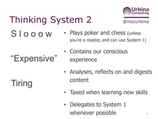 @nozurbinaThinking System 2
• Plays poker and chess (unless
you’re a master, and can use System 1)
• Contains our conscious
experience
• Analyses, reflects on and digests
content
• Taxed when learning new skills
• Delegates to System 1
whenever possible 18
S l o o o w
“Expensive”
Tiring
 