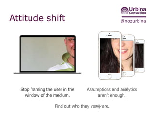 @nozurbinaAttitude shift
Stop framing the user in the
window of the medium.
Assumptions and analytics
aren’t enough.
Find out who they really are.
 