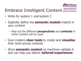 @nozurbinaEmbrace Intelligent Content
• Write for system 1 and system 2
• Explicitly define the semantic models implicit in
your content
– Map out the different perspectives and contexts in
which content will be used
• Give creators clear tools to create and visualise
their work across contexts
• Store semantic content so machines validate it
and can help you deliver tailored experiences
67
 