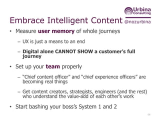 @nozurbinaEmbrace Intelligent Content
• Measure user memory of whole journeys
– UX is just a means to an end
– Digital alone CANNOT SHOW a customer’s full
journey
• Set up your team properly
– “Chief content officer” and “chief experience officers” are
becoming real things
– Get content creators, strategists, engineers (and the rest)
who understand the value-add of each other’s work
• Start bashing your boss’s System 1 and 2
68
 