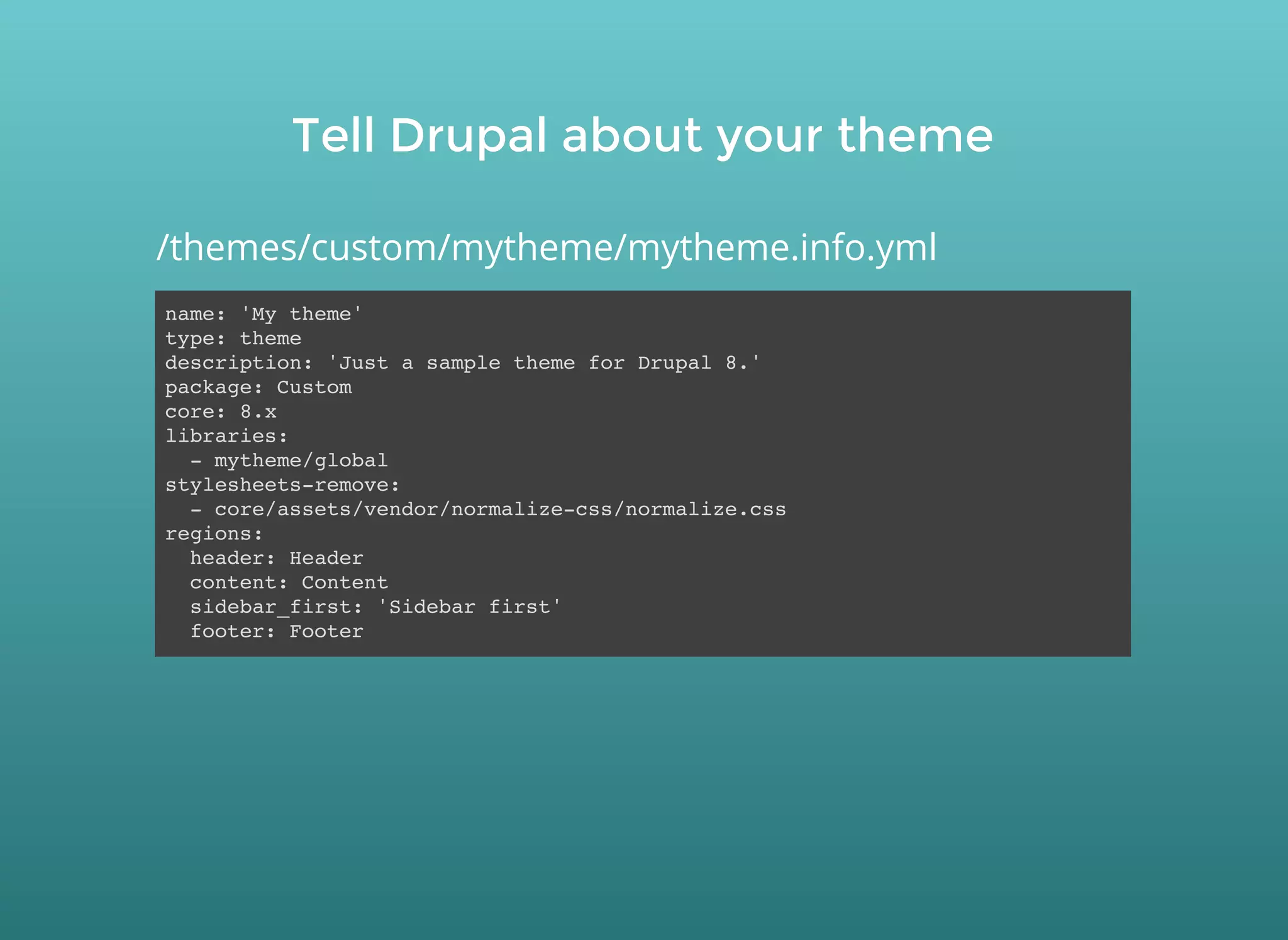 Tell Drupal about your themeTell Drupal about your theme
name: 'My theme'
type: theme
description: 'Just a sample theme for Drupal 8.'
package: Custom
core: 8.x
libraries:
- mytheme/global
stylesheets-remove:
- core/assets/vendor/normalize-css/normalize.css
regions:
header: Header
content: Content
sidebar_first: 'Sidebar first'
footer: Footer
/themes/custom/mytheme/mytheme.info.yml
 