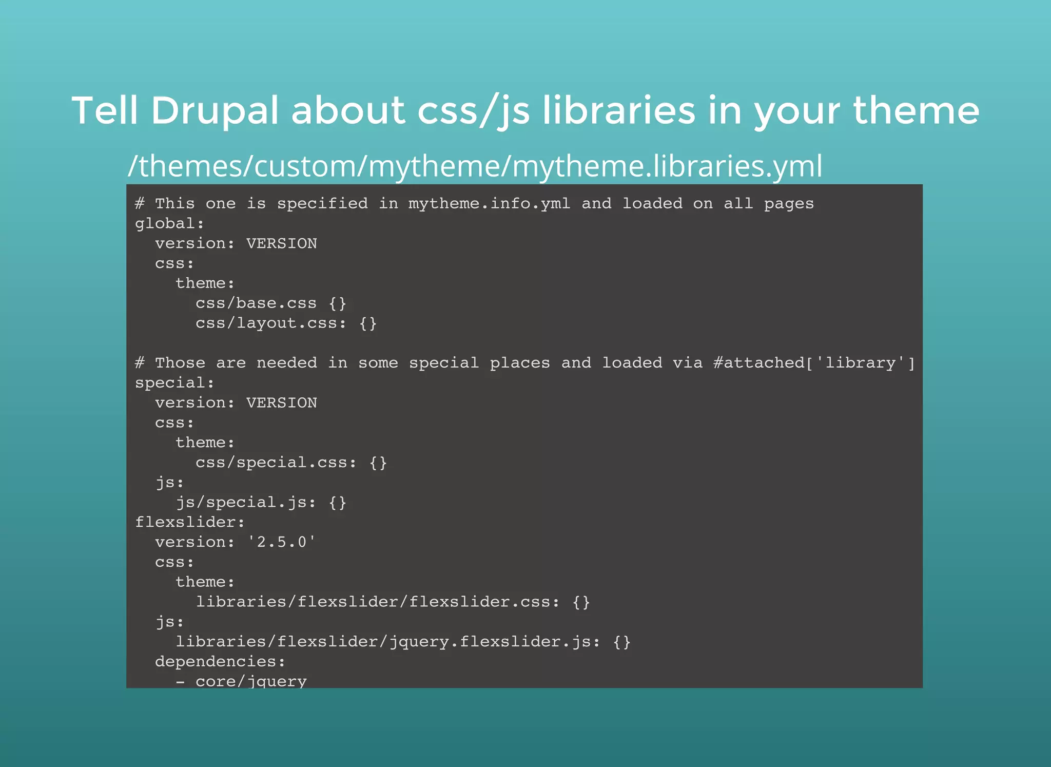 Tell Drupal about css/js libraries in your themeTell Drupal about css/js libraries in your theme
# This one is specified in mytheme.info.yml and loaded on all pages
global:
version: VERSION
css:
theme:
css/base.css {}
css/layout.css: {}
# Those are needed in some special places and loaded via #attached['library']
special:
version: VERSION
css:
theme:
css/special.css: {}
js:
js/special.js: {}
flexslider:
version: '2.5.0'
css:
theme:
libraries/flexslider/flexslider.css: {}
js:
libraries/flexslider/jquery.flexslider.js: {}
dependencies:
- core/jquery
/themes/custom/mytheme/mytheme.libraries.yml
 