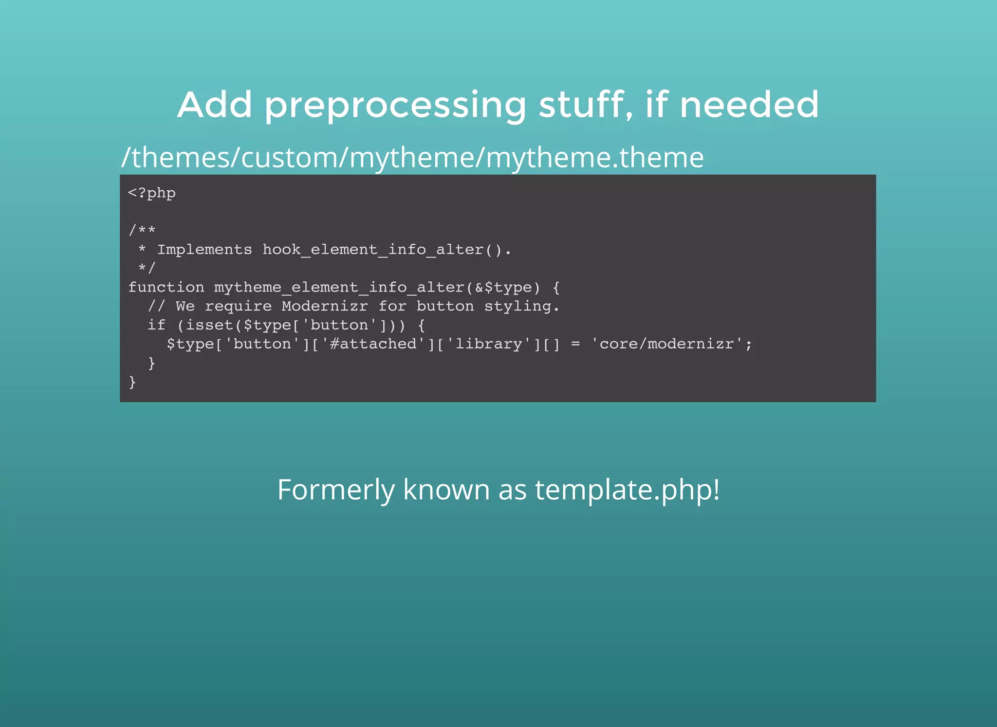 Add preprocessing stuff, if neededAdd preprocessing stuff, if needed
<?php
/**
* Implements hook_element_info_alter().
*/
function mytheme_element_info_alter(&$type) {
// We require Modernizr for button styling.
if (isset($type['button'])) {
$type['button']['#attached']['library'][] = 'core/modernizr';
}
}
/themes/custom/mytheme/mytheme.theme
Formerly known as template.php!
 