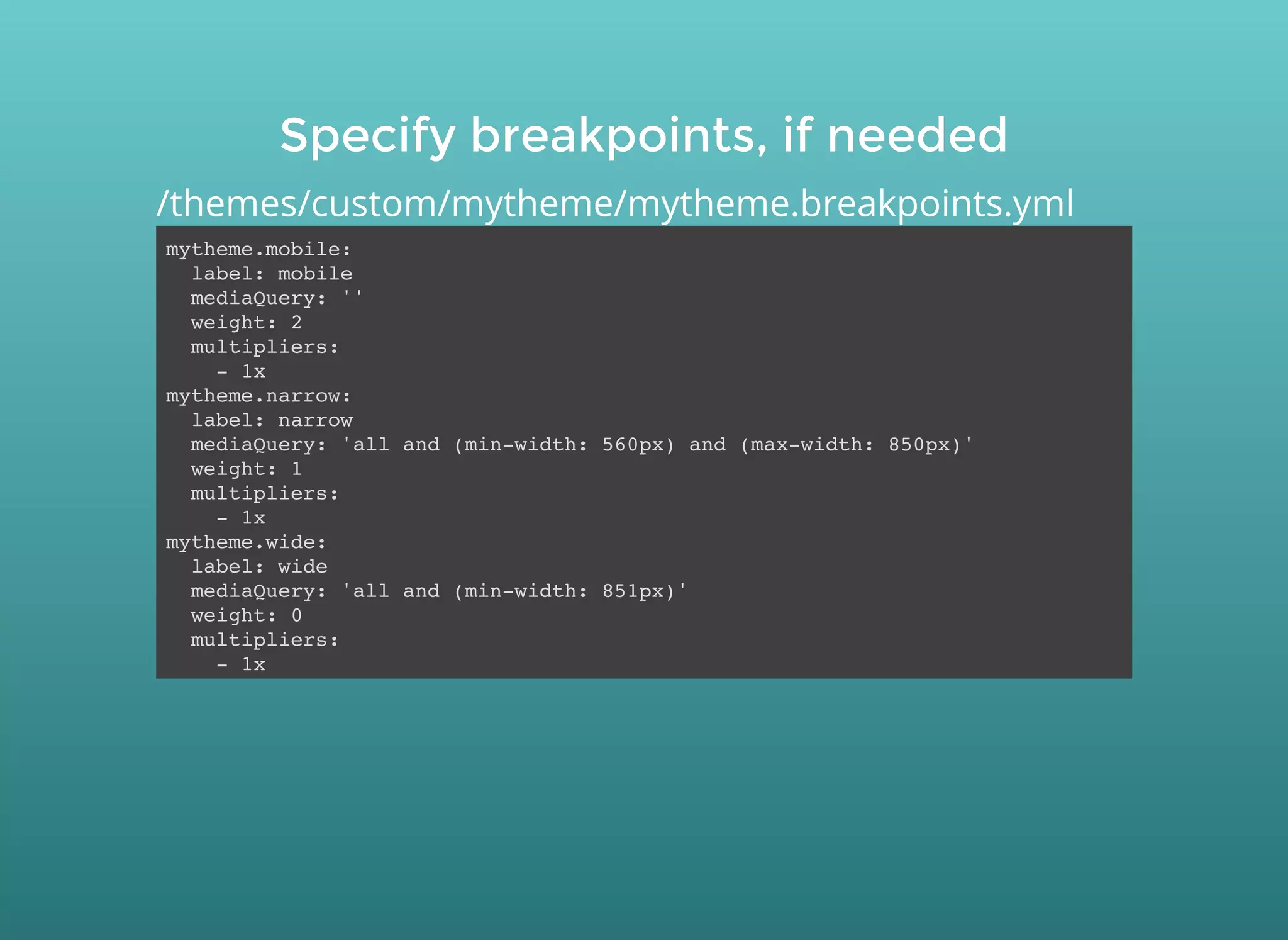 Specify breakpoints, if neededSpecify breakpoints, if needed
mytheme.mobile:
label: mobile
mediaQuery: ''
weight: 2
multipliers:
- 1x
mytheme.narrow:
label: narrow
mediaQuery: 'all and (min-width: 560px) and (max-width: 850px)'
weight: 1
multipliers:
- 1x
mytheme.wide:
label: wide
mediaQuery: 'all and (min-width: 851px)'
weight: 0
multipliers:
- 1x
/themes/custom/mytheme/mytheme.breakpoints.yml
 