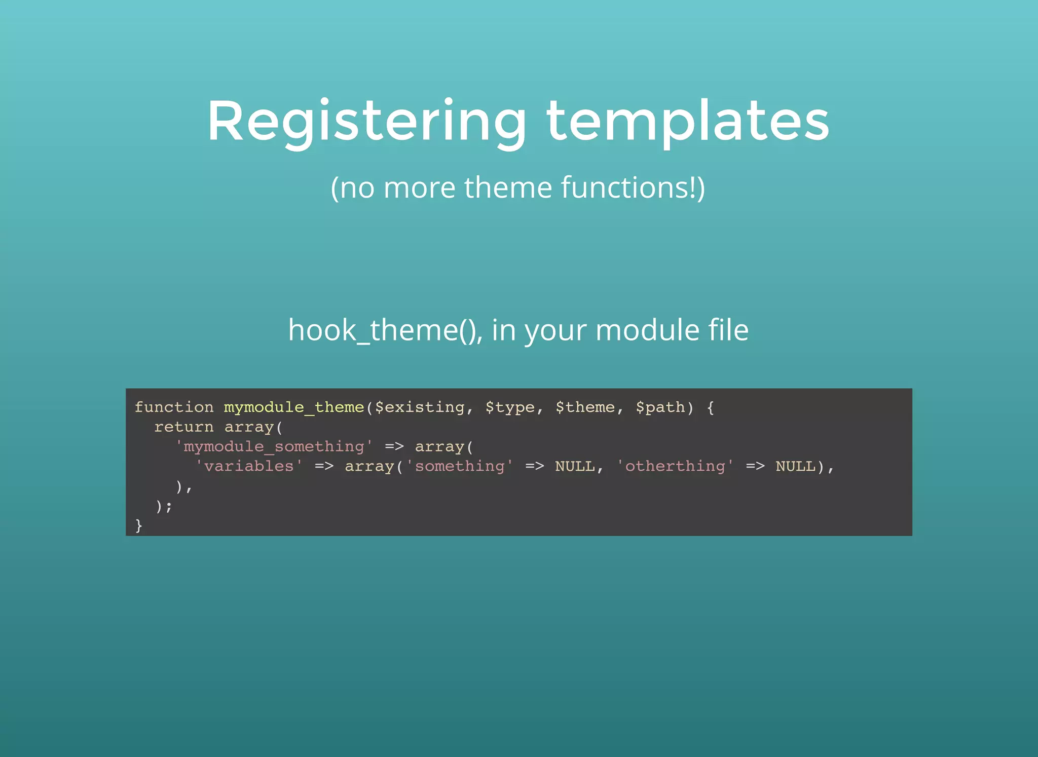 Registering templatesRegistering templates
(no more theme functions!)
function mymodule_theme($existing, $type, $theme, $path) {
return array(
'mymodule_something' => array(
'variables' => array('something' => NULL, 'otherthing' => NULL),
),
);
}
hook_theme(), in your module ﬁle
 