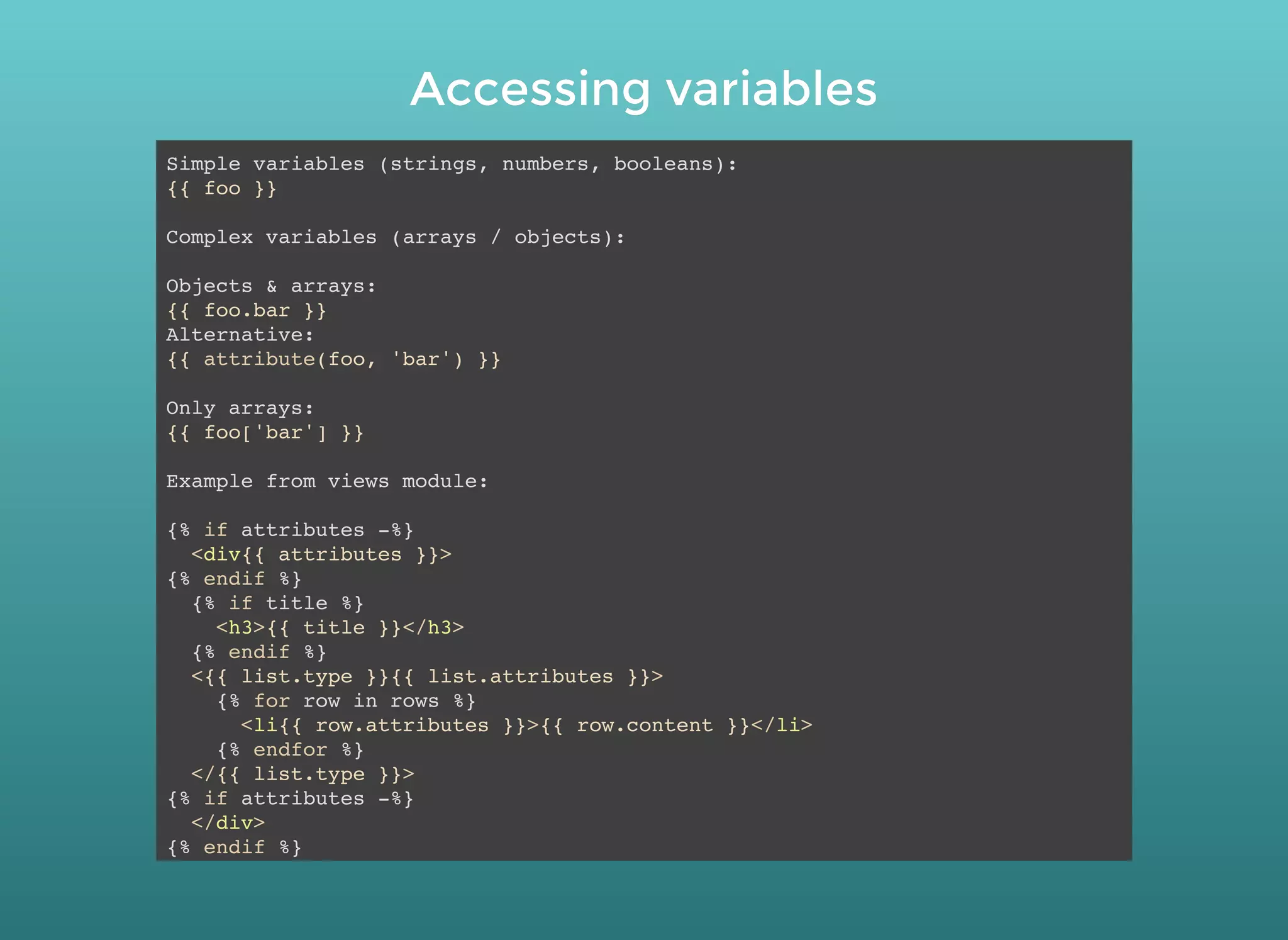Accessing variablesAccessing variables
Simple variables (strings, numbers, booleans):
{{ foo }}
Complex variables (arrays / objects):
Objects & arrays:
{{ foo.bar }}
Alternative:
{{ attribute(foo, 'bar') }}
Only arrays:
{{ foo['bar'] }}
Example from views module:
{% if attributes -%}
<div{{ attributes }}>
{% endif %}
{% if title %}
<h3>{{ title }}</h3>
{% endif %}
<{{ list.type }}{{ list.attributes }}>
{% for row in rows %}
<li{{ row.attributes }}>{{ row.content }}</li>
{% endfor %}
</{{ list.type }}>
{% if attributes -%}
</div>
{% endif %}
 