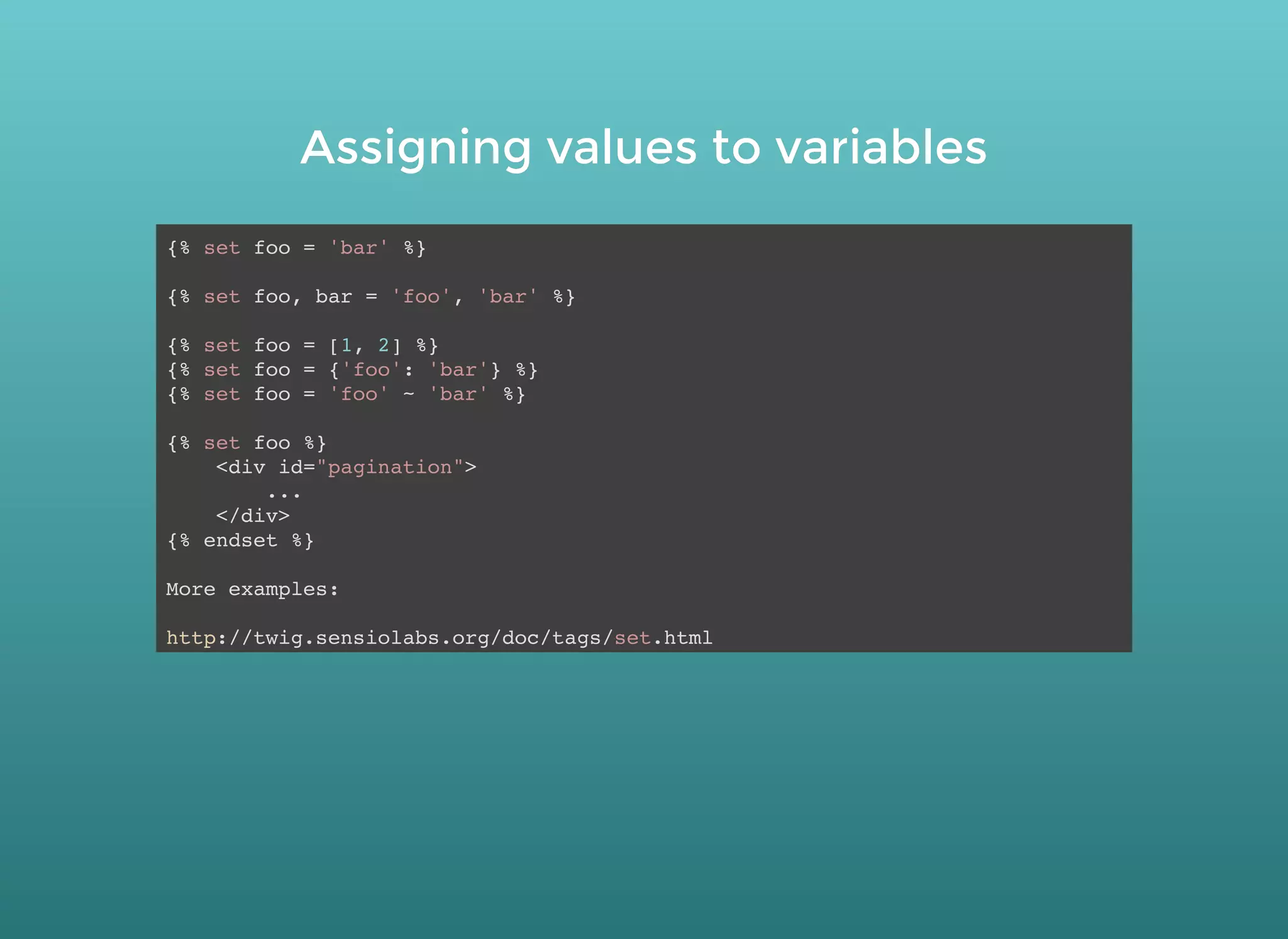 Assigning values to variablesAssigning values to variables
{% set foo = 'bar' %}
{% set foo, bar = 'foo', 'bar' %}
{% set foo = [1, 2] %}
{% set foo = {'foo': 'bar'} %}
{% set foo = 'foo' ~ 'bar' %}
{% set foo %}
<div id="pagination">
...
</div>
{% endset %}
More examples:
http://twig.sensiolabs.org/doc/tags/set.html
 
