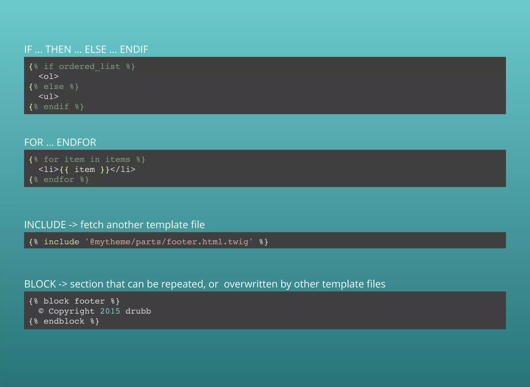 {% if ordered_list %}
<ol>
{% else %}
<ul>
{% endif %}
IF ... THEN ... ELSE ... ENDIF
{% for item in items %}
<li>{{ item }}</li>
{% endfor %}
FOR ... ENDFOR
{% include '@mytheme/parts/footer.html.twig' %}
INCLUDE -> fetch another template ﬁle
{% block footer %}
© Copyright 2015 drubb
{% endblock %}
BLOCK -> section that can be repeated, or overwritten by other template ﬁles
 