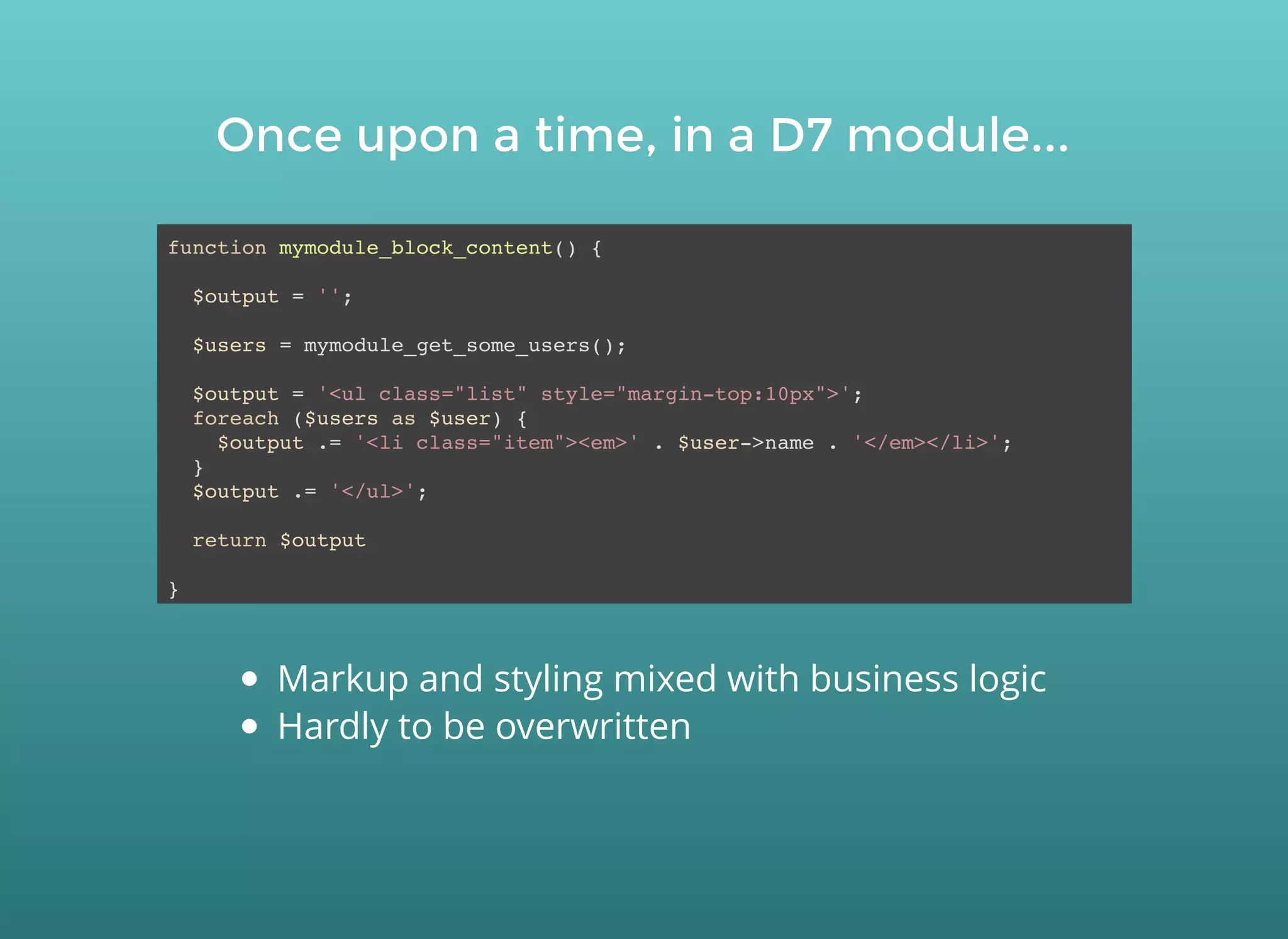 Once upon a time, in a D7 module...Once upon a time, in a D7 module...
function mymodule_block_content() {
$output = '';
$users = mymodule_get_some_users();
$output = '<ul class="list" style="margin-top:10px">';
foreach ($users as $user) {
$output .= '<li class="item"><em>' . $user->name . '</em></li>';
}
$output .= '</ul>';
return $output
}
Markup and styling mixed with business logic
Hardly to be overwritten
 