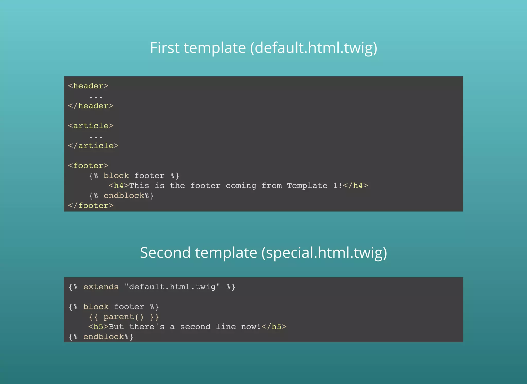 <header>
...
</header>
<article>
...
</article>
<footer>
{% block footer %}
<h4>This is the footer coming from Template 1!</h4>
{% endblock%}
</footer>
Second template (special.html.twig)
First template (default.html.twig)
{% extends "default.html.twig" %}
{% block footer %}
{{ parent() }}
<h5>But there's a second line now!</h5>
{% endblock%}
 