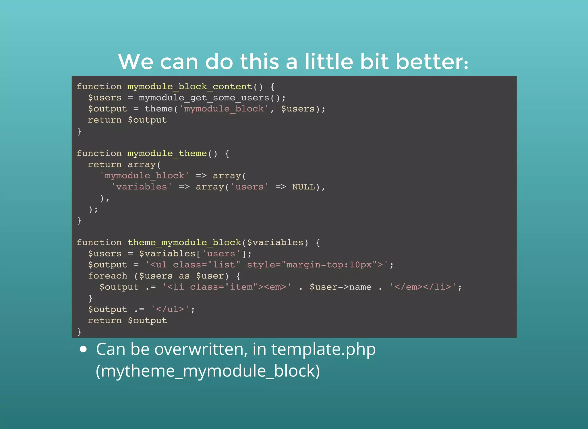 We can do this a little bit better:We can do this a little bit better:
function mymodule_block_content() {
$users = mymodule_get_some_users();
$output = theme('mymodule_block', $users);
return $output
}
function mymodule_theme() {
return array(
'mymodule_block' => array(
'variables' => array('users' => NULL),
),
);
}
function theme_mymodule_block($variables) {
$users = $variables['users'];
$output = '<ul class="list" style="margin-top:10px">';
foreach ($users as $user) {
$output .= '<li class="item"><em>' . $user->name . '</em></li>';
}
$output .= '</ul>';
return $output
}
Can be overwritten, in template.php
(mytheme_mymodule_block)
 