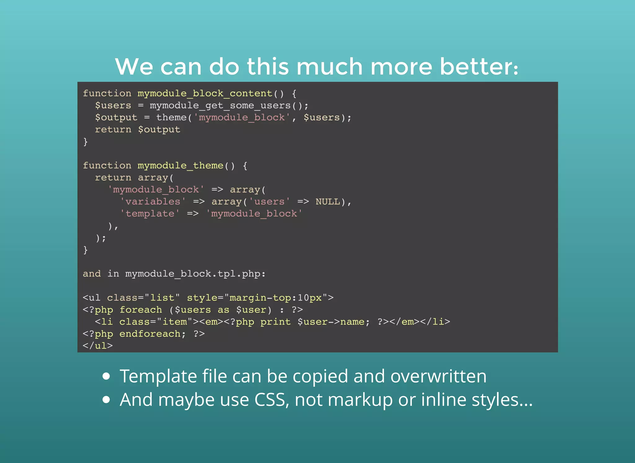 We can do this much more better:We can do this much more better:
function mymodule_block_content() {
$users = mymodule_get_some_users();
$output = theme('mymodule_block', $users);
return $output
}
function mymodule_theme() {
return array(
'mymodule_block' => array(
'variables' => array('users' => NULL),
'template' => 'mymodule_block'
),
);
}
and in mymodule_block.tpl.php:
<ul class="list" style="margin-top:10px">
<?php foreach ($users as $user) : ?>
<li class="item"><em><?php print $user->name; ?></em></li>
<?php endforeach; ?>
</ul>
Template ﬁle can be copied and overwritten
And maybe use CSS, not markup or inline styles...
 