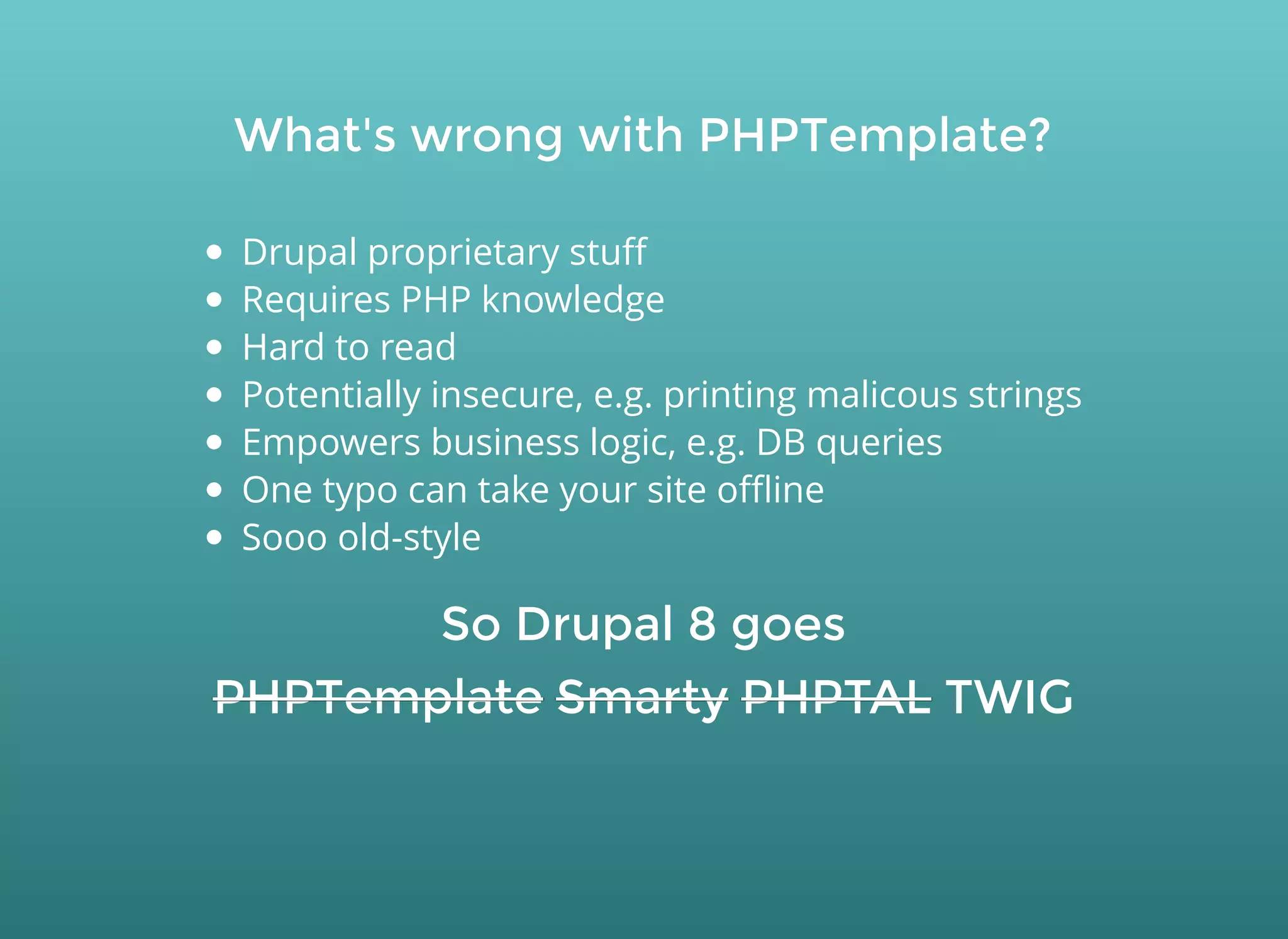 What's wrong with PHPTemplate?What's wrong with PHPTemplate?
Drupal proprietary stuﬀ
Requires PHP knowledge
Hard to read
Potentially insecure, e.g. printing malicous strings
Empowers business logic, e.g. DB queries
One typo can take your site oﬄine
Sooo old-style
So Drupal 8 goesSo Drupal 8 goes
PHPTemplatePHPTemplate SmartySmarty PHPTALPHPTAL TWIGTWIG
 