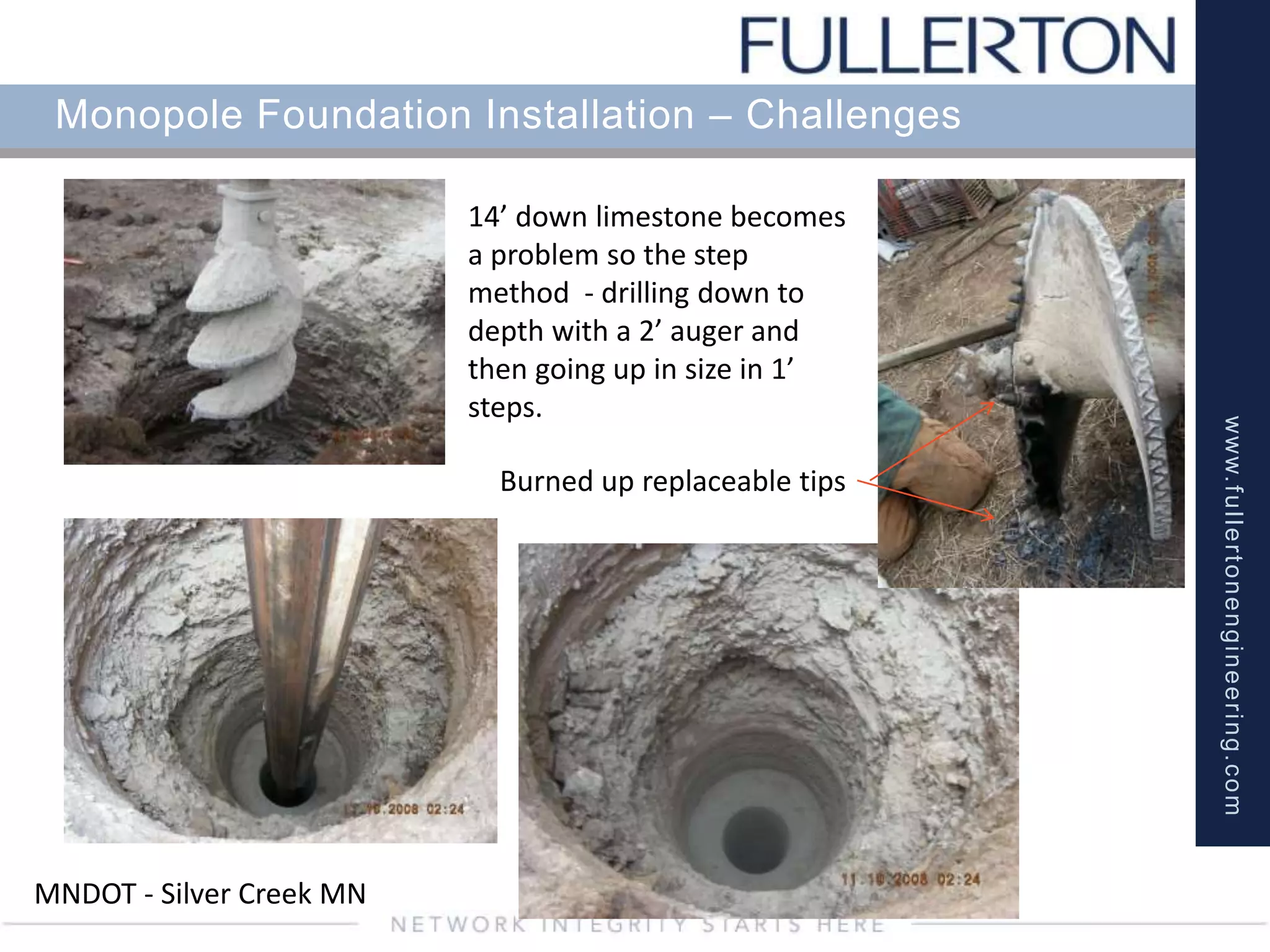 www.fullertonengineering.com
Monopole Foundation Installation – Challenges
14’ down limestone becomes
a problem so the step
method - drilling down to
depth with a 2’ auger and
then going up in size in 1’
steps.
MNDOT - Silver Creek MN
Burned up replaceable tips
 