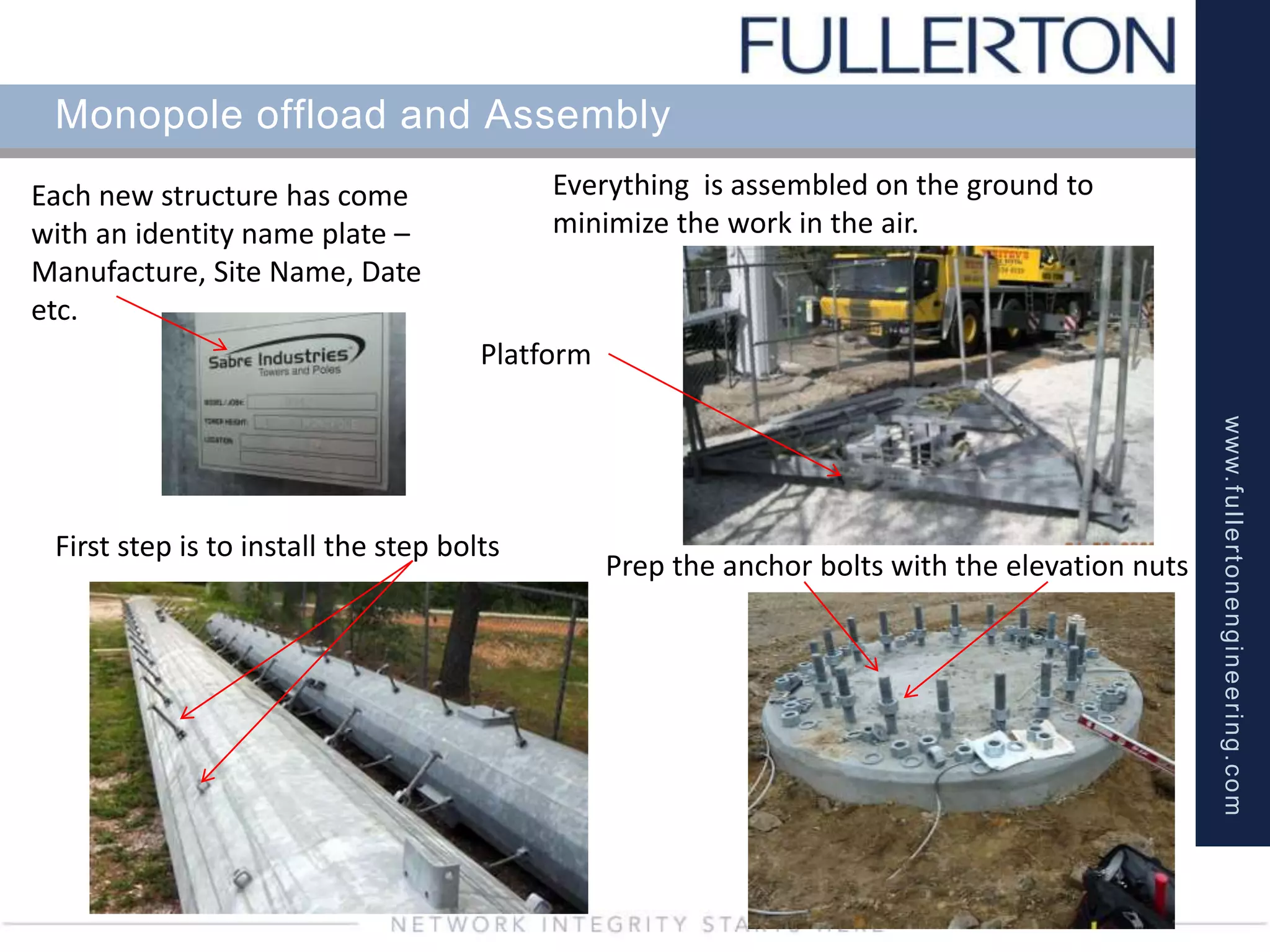 www.fullertonengineering.com
Monopole offload and Assembly
Platform
First step is to install the step bolts
Prep the anchor bolts with the elevation nuts
Each new structure has come
with an identity name plate –
Manufacture, Site Name, Date
etc.
Everything is assembled on the ground to
minimize the work in the air.
 