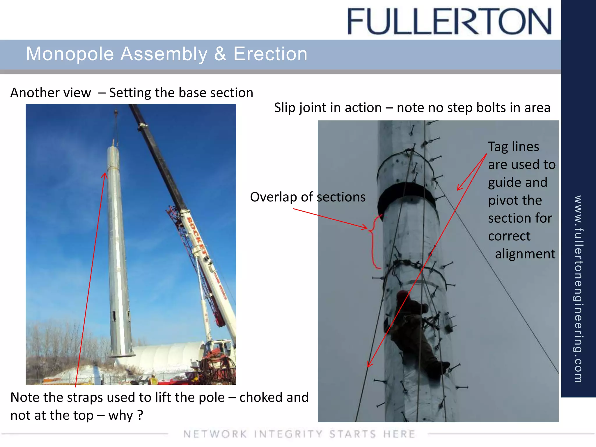 www.fullertonengineering.com
Monopole Assembly & Erection
Another view – Setting the base section
Slip joint in action – note no step bolts in area
Overlap of sections
Tag lines
are used to
guide and
pivot the
section for
correct
alignment
Note the straps used to lift the pole – choked and
not at the top – why ?
 