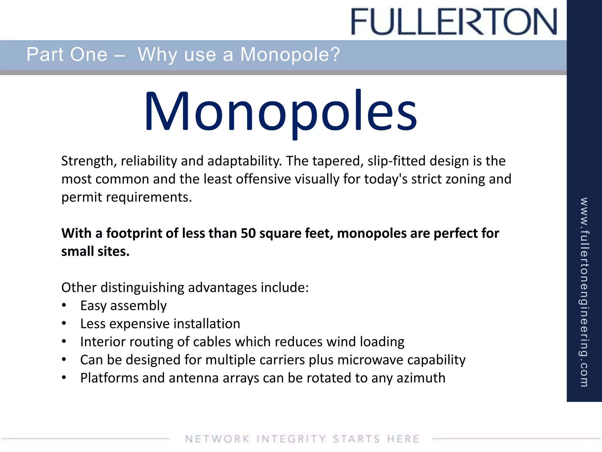 www.fullertonengineering.com
Part One – Why use a Monopole?
Monopoles
Strength, reliability and adaptability. The tapered, slip-fitted design is the
most common and the least offensive visually for today's strict zoning and
permit requirements.
With a footprint of less than 50 square feet, monopoles are perfect for
small sites.
Other distinguishing advantages include:
• Easy assembly
• Less expensive installation
• Interior routing of cables which reduces wind loading
• Can be designed for multiple carriers plus microwave capability
• Platforms and antenna arrays can be rotated to any azimuth
 
