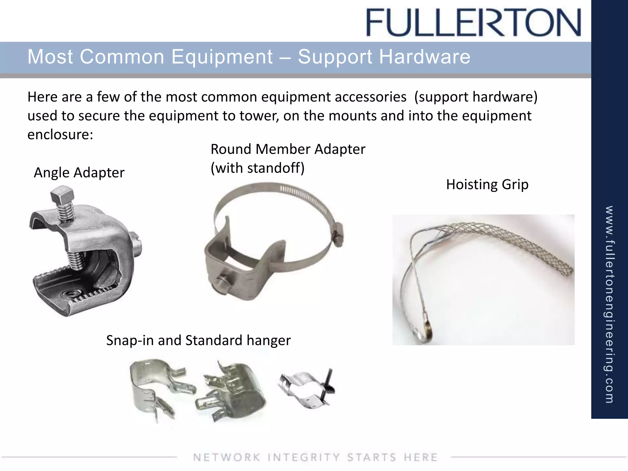 www.fullertonengineering.com
Most Common Equipment – Support Hardware
Here are a few of the most common equipment accessories (support hardware)
used to secure the equipment to tower, on the mounts and into the equipment
enclosure:
Angle Adapter
Round Member Adapter
(with standoff)
Hoisting Grip
Snap-in and Standard hanger
 