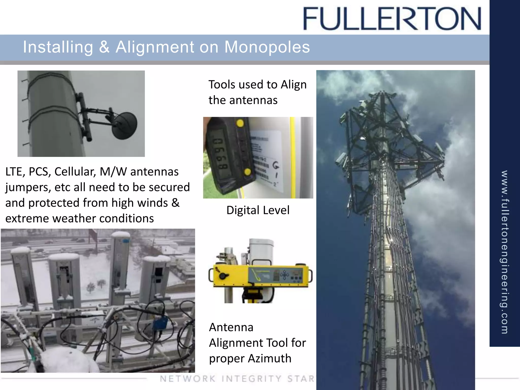 www.fullertonengineering.com
Installing & Alignment on Monopoles
Antenna
Alignment Tool for
proper Azimuth
Digital Level
LTE, PCS, Cellular, M/W antennas
jumpers, etc all need to be secured
and protected from high winds &
extreme weather conditions
Tools used to Align
the antennas
 