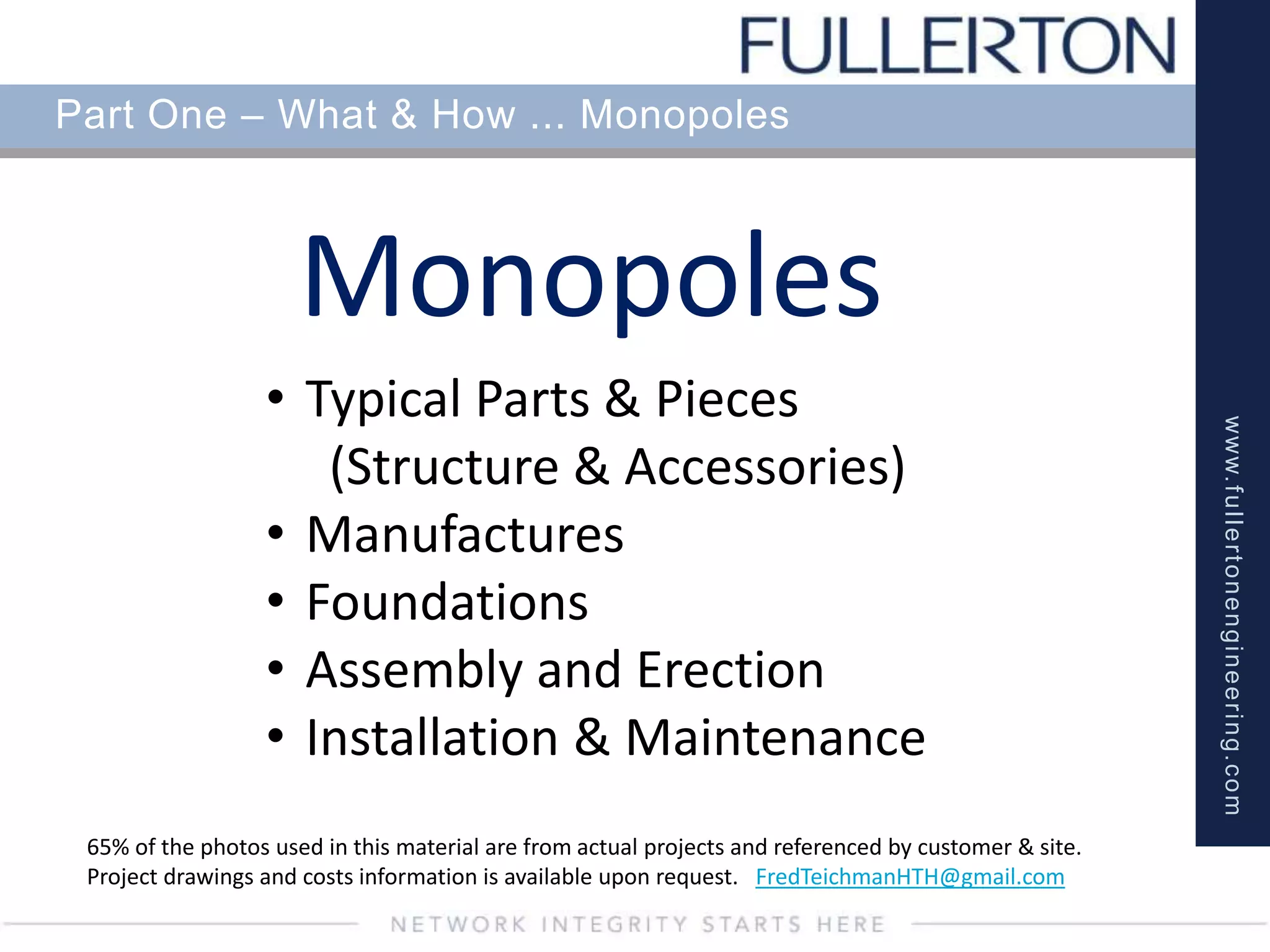 www.fullertonengineering.com
Part One – What & How ... Monopoles
Monopoles
65% of the photos used in this material are from actual projects and referenced by customer & site.
Project drawings and costs information is available upon request. FredTeichmanHTH@gmail.com
• Typical Parts & Pieces
(Structure & Accessories)
• Manufactures
• Foundations
• Assembly and Erection
• Installation & Maintenance
 