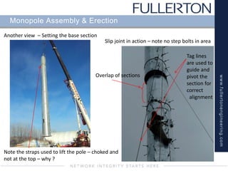 www.fullertonengineering.com
Monopole Assembly & Erection
Another view – Setting the base section
Slip joint in action – note no step bolts in area
Overlap of sections
Tag lines
are used to
guide and
pivot the
section for
correct
alignment
Note the straps used to lift the pole – choked and
not at the top – why ?
 