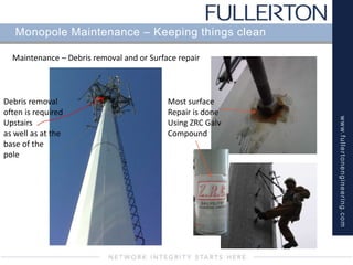 www.fullertonengineering.com
Monopole Maintenance – Keeping things clean
Maintenance – Debris removal and or Surface repair
Debris removal
often is required
Upstairs
as well as at the
base of the
pole
Most surface
Repair is done
Using ZRC Galv
Compound
 