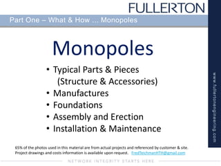 www.fullertonengineering.com
Part One – What & How ... Monopoles
Monopoles
65% of the photos used in this material are from actual projects and referenced by customer & site.
Project drawings and costs information is available upon request. FredTeichmanHTH@gmail.com
• Typical Parts & Pieces
(Structure & Accessories)
• Manufactures
• Foundations
• Assembly and Erection
• Installation & Maintenance
 
