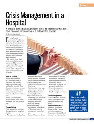 Health Biz India February 2015 39
Strategy
By: Dr. AK Khandelwal
I
t’s every hospital
administrator’s nightmare:
the unexplained death of a
patient who jumped from roof
under the hospital’s care or a
patient that was found dead
and locked in a bathroom or
death of patients in ICU due
to discontinuation of oxygen
supply or a fire resulting in
death of patients.
Put yourself in the place
of the hospital administrator
and think - What are your
top priorities? What message
will you give to the public
and the family? How will you
regain public trust over such
incidents?
What is a crisis?
A crisis is defined here
as a significant threat to
operations that can have
negative consequences if
not handled properly. Three
elements are common to most
definitions of crisis: a threat
to organisation, elements of
surprise, and short of decision
time.
A crisis can create three
related threats: public safety,
reputation loss, and financial
loss.
Types of crisis
Crisis Author Otto Lerbinger
distinguishes seven categories
of crisis:
•	 Natural crises: Earthquakes,
tornadoes, hurricanes,
storms, volcanic eruptions,
floods, tsunamis, droughts.
•	 Technological crises:
Machinery failure, software
failure, etc.
•	 Confrontation crisis: Angry
customers, occupation of
buildings by miscreants,
disobeying by staffs.
•	 Crises of malevolence:
Tampering with documents
or services kidnapping,
espionage, terrorism,
malicious rumour.
•	 Crises of skewed
management values: Crises
of deception, crises of
management misconduct,
etc.
•	 Crises of deception: Crises
of deception occur when
management conceals or
misrepresents information
about itself and its
products in its dealing with
consumers and others.
•	 Crises of management
misconduct: An act of
fraud, work place violence.
Crisis management
Gonzalez-Herrero and Pratt
created a four-phase crisis
management model (see
figure):
Issue management: A
healthcare organisation
should develop a strategy
on issue management.
Organisations should identify
potential issues by analysing
Crisis Management in a
Hospital
A crisis is defined as a significant threat to operations that can
have negative consequences, if not handled properly
Numerous studies
have revealed that a
very low percentage
of organisations have
a crisis plan in place –
typically around 50%
 